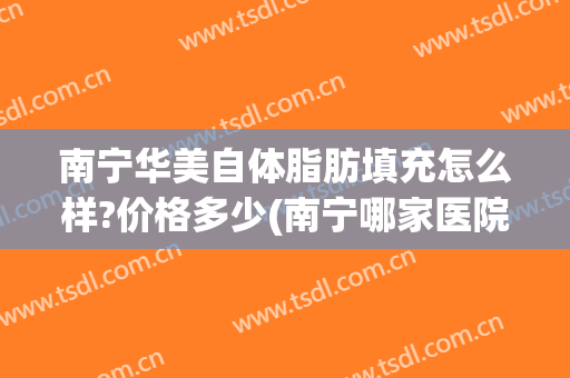 南宁华美自体脂肪填充怎么样?价格多少(南宁哪家医院做脂肪填充好)