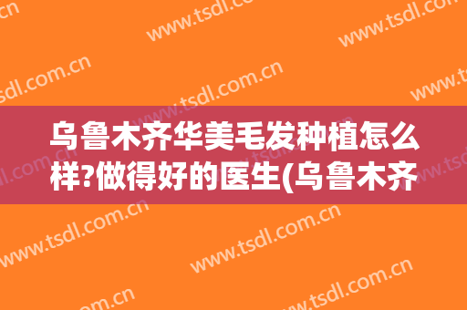 乌鲁木齐华美毛发种植怎么样?做得好的医生(乌鲁木齐种植头发医院)