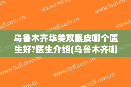 乌鲁木齐华美双眼皮哪个医生好?医生介绍(乌鲁木齐哪家医院割双眼皮好)