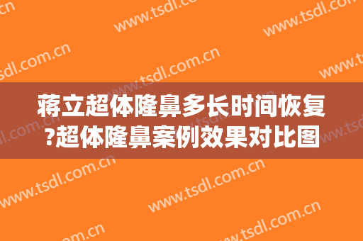 蒋立超体隆鼻多长时间恢复?超体隆鼻案例效果对比图_空军军医大学唐都医院