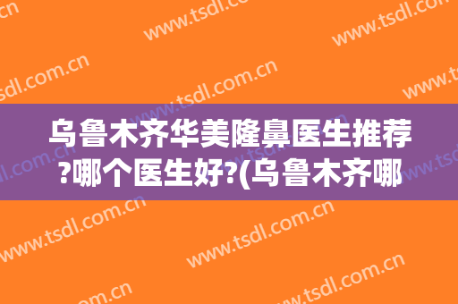 乌鲁木齐华美隆鼻医生推荐?哪个医生好?(乌鲁木齐哪家医院做鼻子好)