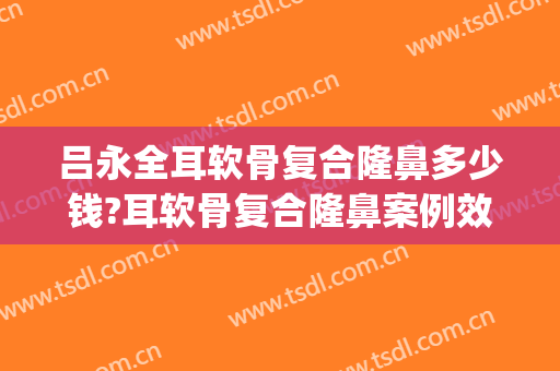 吕永全耳软骨复合隆鼻多少钱?耳软骨复合隆鼻案例效果对比图_宜兴市人民医院