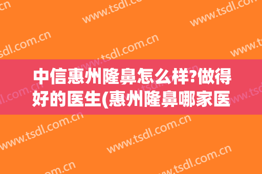 中信惠州隆鼻怎么样?做得好的医生(惠州隆鼻哪家医院好)