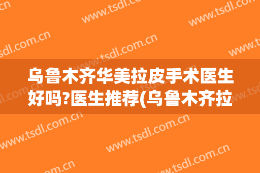 乌鲁木齐华美拉皮手术医生好吗?医生推荐(乌鲁木齐拉皮手术哪家好)
