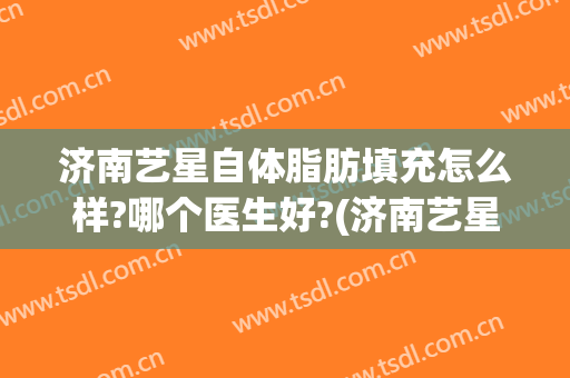 济南艺星自体脂肪填充怎么样?哪个医生好?(济南艺星瘦脸针)