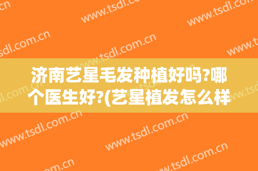济南艺星毛发种植好吗?哪个医生好?(艺星植发怎么样)