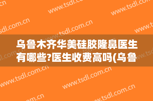 乌鲁木齐华美硅胶隆鼻医生有哪些?医生收费高吗(乌鲁木齐华美整形医院怎么样)
