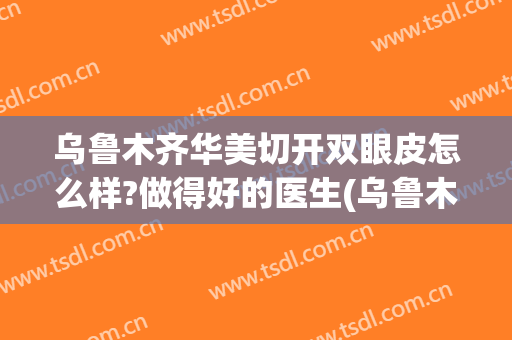 乌鲁木齐华美切开双眼皮怎么样?做得好的医生(乌鲁木齐割双眼皮)