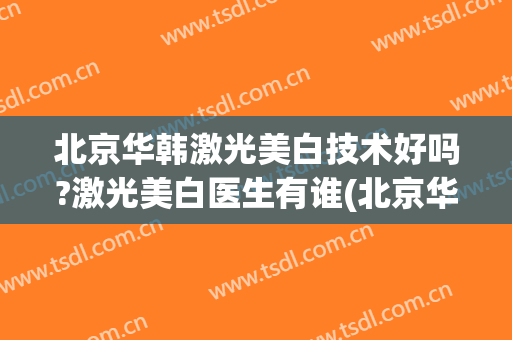 北京华韩激光美白技术好吗?激光美白医生有谁(北京华韩医疗美容整形医院)