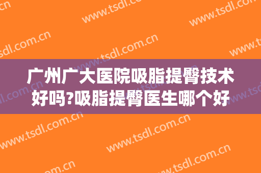 广州广大医院吸脂提臀技术好吗?吸脂提臀医生哪个好(广州哪家医院吸脂更好)