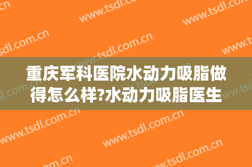 重庆军科医院水动力吸脂做得怎么样?水动力吸脂医生介绍(重庆哪个医院吸脂的技术比较好)