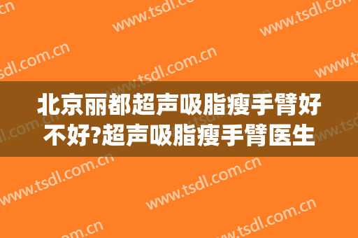 北京丽都超声吸脂瘦手臂好不好?超声吸脂瘦手臂医生有谁(北京手臂吸脂哪家医院好)