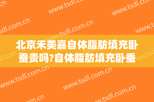北京禾美嘉自体脂肪填充卧蚕贵吗?自体脂肪填充卧蚕医生哪个好(脂肪填充卧蚕会不自然)