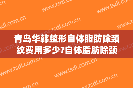 青岛华韩整形自体脂肪除颈纹费用多少?自体脂肪除颈纹医生介绍(青岛面部整形需要多少钱)