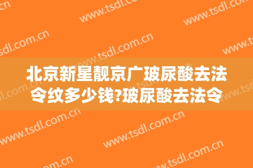北京新星靓京广玻尿酸去法令纹多少钱?玻尿酸去法令纹医生哪个好(玻尿酸去法令纹的价钱大约多少)