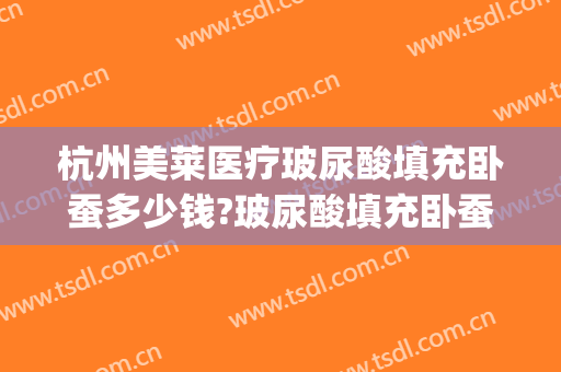 杭州美莱医疗玻尿酸填充卧蚕多少钱?玻尿酸填充卧蚕医生哪个好(填充卧蚕需要多少玻尿酸)