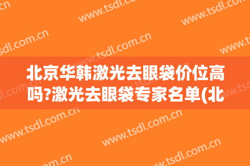 北京华韩激光去眼袋价位高吗?激光去眼袋专家名单(北京割眼袋价格)