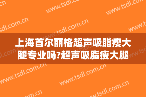 上海首尔丽格超声吸脂瘦大腿专业吗?超声吸脂瘦大腿医生名单(上海首尔丽格和上海九院面部吸脂哪个好)