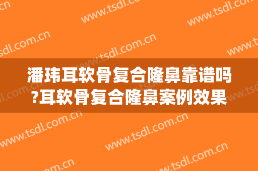 潘玮耳软骨复合隆鼻靠谱吗?耳软骨复合隆鼻案例效果对比图_桂林市第二人民医院