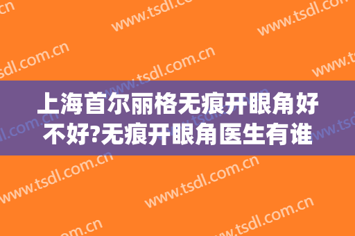 上海首尔丽格无痕开眼角好不好?无痕开眼角医生有谁(上海首尔丽格整形医院医生)