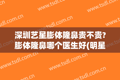 深圳艺星膨体隆鼻贵不贵?膨体隆鼻哪个医生好(明星有做膨体隆鼻的吗)
