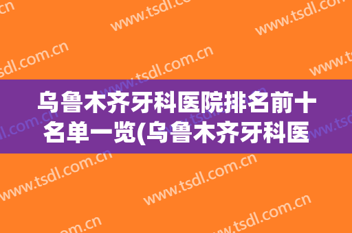 乌鲁木齐牙科医院排名前十名单一览(乌鲁木齐牙科医院哪家最好的医院在哪里)