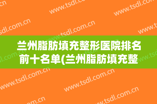 兰州脂肪填充整形医院排名前十名单(兰州脂肪填充整形医院排名前十名单图片)