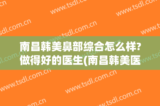 南昌韩美鼻部综合怎么样?做得好的医生(南昌韩美医院整鼻子怎么样)