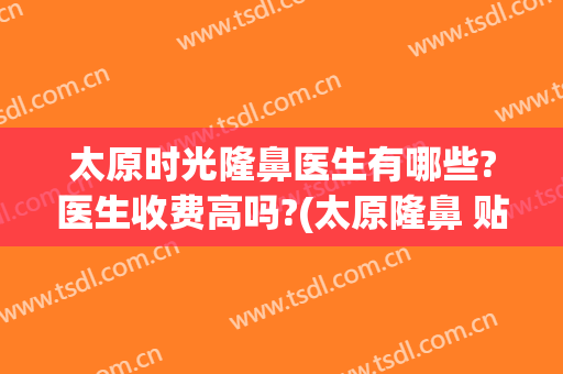 太原时光隆鼻医生有哪些?医生收费高吗?(太原隆鼻 贴吧)