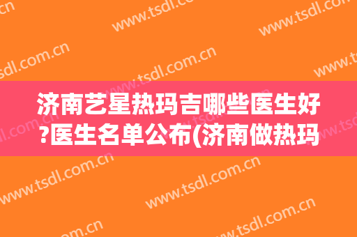 济南艺星热玛吉哪些医生好?医生名单公布(济南做热玛吉的正规医院)