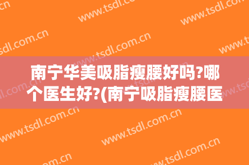 南宁华美吸脂瘦腰好吗?哪个医生好?(南宁吸脂瘦腰医院)