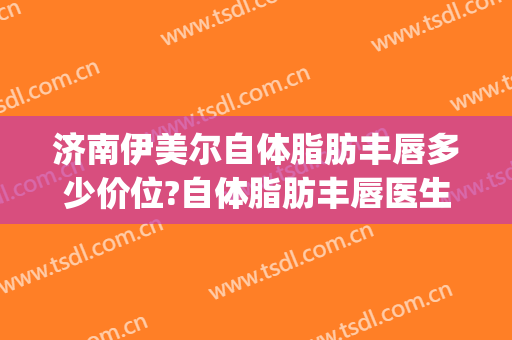 济南伊美尔自体脂肪丰唇多少价位?自体脂肪丰唇医生名单(伊美尔整形济南)