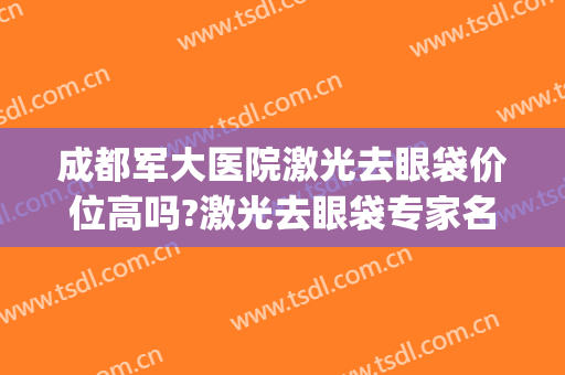 成都军大医院激光去眼袋价位高吗?激光去眼袋专家名单(成都最专业的去眼袋医院)