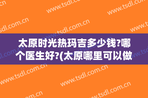太原时光热玛吉多少钱?哪个医生好?(太原哪里可以做热玛吉)