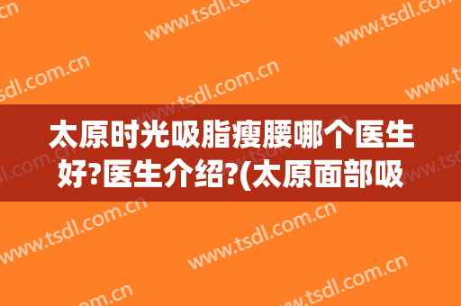 太原时光吸脂瘦腰哪个医生好?医生介绍?(太原面部吸脂)