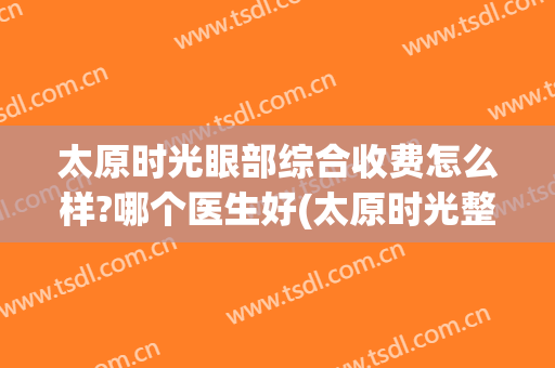 太原时光眼部综合收费怎么样?哪个医生好(太原时光整形医院价格)