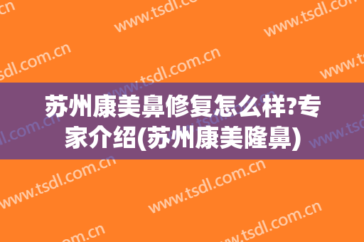 苏州康美鼻修复怎么样?专家介绍(苏州康美隆鼻)