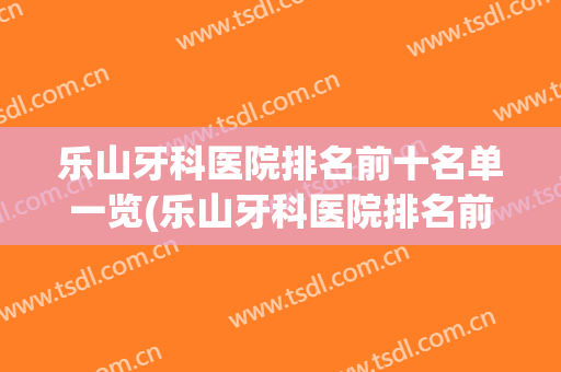 乐山牙科医院排名前十名单一览(乐山牙科医院排名前十名单一览图)