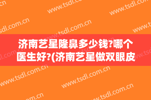 济南艺星隆鼻多少钱?哪个医生好?(济南艺星做双眼皮怎么样)