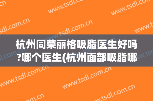 杭州同荣丽格吸脂医生好吗?哪个医生(杭州面部吸脂哪个医生好)