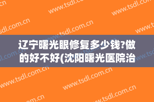 辽宁曙光眼修复多少钱?做的好不好(沈阳曙光医院治疗贵不贵)
