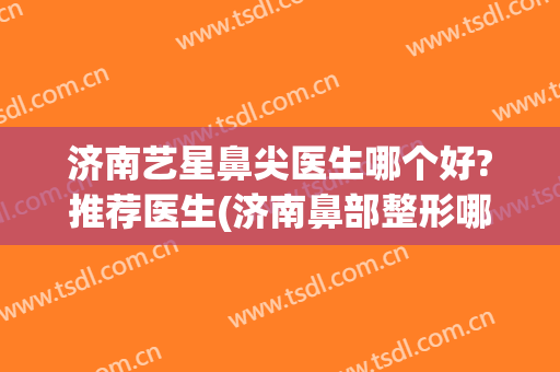 济南艺星鼻尖医生哪个好?推荐医生(济南鼻部整形哪个专家好)