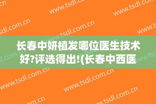 长春中妍植发哪位医生技术好?评选得出!(长春中西医结合医院植发)