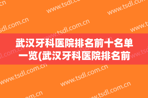 武汉牙科医院排名前十名单一览(武汉牙科医院排名前十名单一览表)