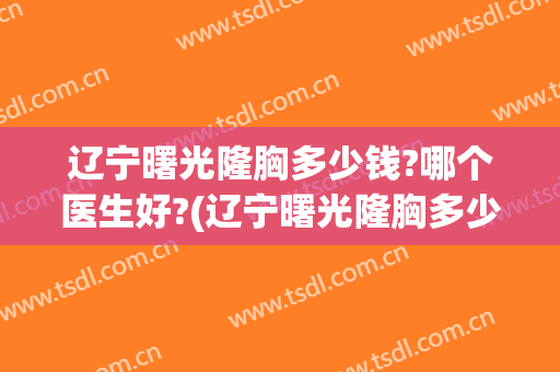 辽宁曙光隆胸多少钱?哪个医生好?(辽宁曙光隆胸多少钱?哪个医生好啊)