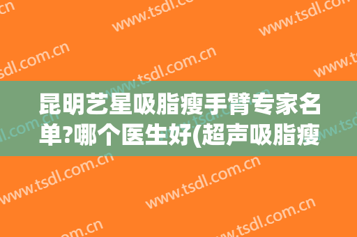 昆明艺星吸脂瘦手臂专家名单?哪个医生好(超声吸脂瘦手臂)