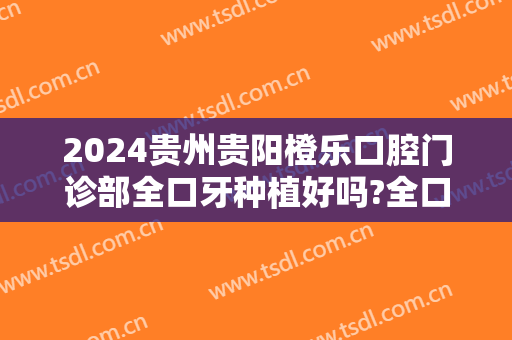 2024贵州贵阳橙乐口腔门诊部全口牙种植好吗?全口牙种植哪个医生好