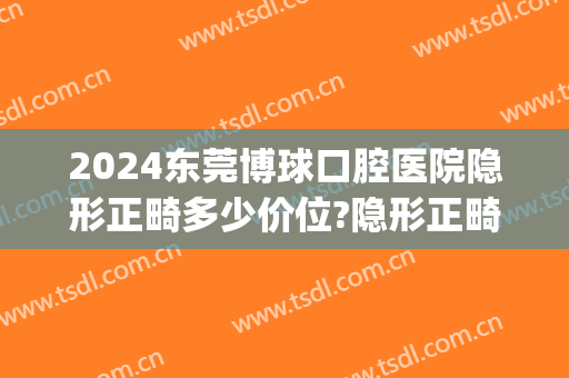 2024东莞博球口腔医院隐形正畸多少价位?隐形正畸哪个医生好(隐形矫正牙齿多少钱可选东莞口腔医院)