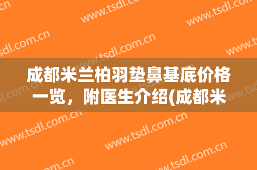 成都米兰柏羽垫鼻基底价格一览，附医生介绍(成都米兰柏羽整形医院做鼻子怎么样)