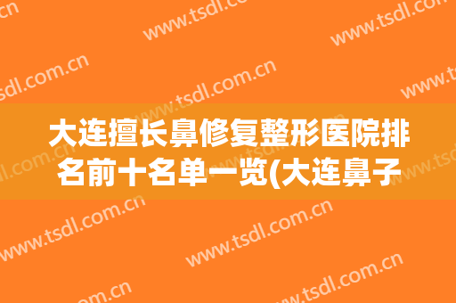 大连擅长鼻修复整形医院排名前十名单一览(大连鼻子整形医院)